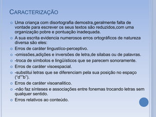 CARACTERIZAÇÃO
 Uma criança com disortografia demostra,geralmente falta de
vontade para escrever os seus textos são reduzidos,com uma
organização pobre e pontuação inadequada.
 A sua escrita evidencia numerosos erros ortográficos de natureza
diversa são eles:
 Erros de caráter lingustíco-perceptivo.
 -omissões,adições e inversões de letra,de silabas ou de palavras.
 -troca de símbolos e lingüísticos que se parecem sonoramente.
 Erros de caráter visoespacial.
 -substitui letras que se diferenciam pela sua posição no espaço
(“d””b”).
 Erros de caráter visoanalitico.
 -não faz sínteses e associações entre fonemas trocando letras sem
qualquer sentido.
 Erros relativos ao conteúdo.
 