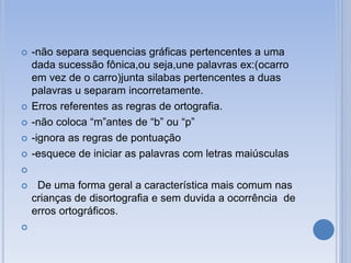  -não separa sequencias gráficas pertencentes a uma
dada sucessão fônica,ou seja,une palavras ex:(ocarro
em vez de o carro)junta silabas pertencentes a duas
palavras u separam incorretamente.
 Erros referentes as regras de ortografia.
 -não coloca “m”antes de “b” ou “p”
 -ignora as regras de pontuação
 -esquece de iniciar as palavras com letras maiúsculas

 De uma forma geral a característica mais comum nas
crianças de disortografia e sem duvida a ocorrência de
erros ortográficos.

 
