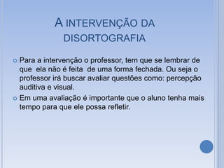 A INTERVENÇÃO DA
DISORTOGRAFIA
 Para a intervenção o professor, tem que se lembrar de
que ela não é feita de uma forma fechada. Ou seja o
professor irá buscar avaliar questões como: percepção
auditiva e visual.
 Em uma avaliação é importante que o aluno tenha mais
tempo para que ele possa refletir.
 