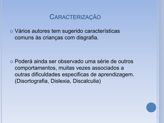 CARACTERIZAÇÃO
 Vários autores tem sugerido características
comuns às crianças com disgrafia.
 Poderá ainda ser observado uma série de outros
comportamentos, muitas vezes associados a
outras dificuldades especificas de aprendizagem.
(Disortografia, Dislexia, Discalculia)
 