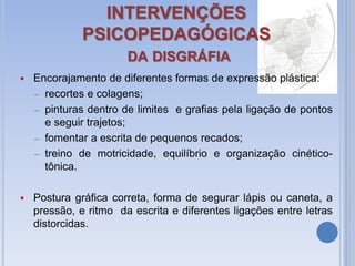 INTERVENÇÕES
PSICOPEDAGÓGICAS
DA DISGRÁFIA
 Encorajamento de diferentes formas de expressão plástica:
– recortes e colagens;
– pinturas dentro de limites e grafias pela ligação de pontos
e seguir trajetos;
– fomentar a escrita de pequenos recados;
– treino de motricidade, equilíbrio e organização cinético-
tônica.
 Postura gráfica correta, forma de segurar lápis ou caneta, a
pressão, e ritmo da escrita e diferentes ligações entre letras
distorcidas.
 