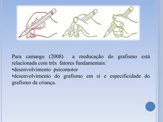 Para camargo (2008) a reeducação do grafismo está
relacionada com três fatores fundamentais:
•desenvolvimento psicomotor
•desenvolvimento do grafismo em si e especificidade do
grafismo da criança.
 