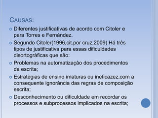 CAUSAS:
 Diferentes justificativas de acordo com Citoler e
para Torres e Fernàndez.
 Segundo Citoler(1996,cit.por cruz,2009) Há três
tipos de justificativa para essas dificuldades
disortogràficas que sâo:
 Problemas na automatizaçâo dos procedimentos
da escrita;
 Estratègias de ensino imaturas ou ineficazez,com a
consequente ignorância das regras de composição
escrita;
 Desconhecimento ou dificuldade em recordar os
processos e subprocessos implicados na escrita;
 