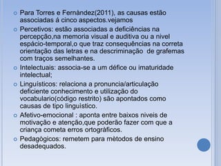 Para Torres e Fernàndez(2011), as causas estão
associadas á cinco aspectos.vejamos
 Percetivos: estão associadas a deficiências na
percepção,na memoria visual e auditiva ou a nivel
espácio-temporal,o que traz consequências na correta
orientação das letras e na descriminação de grafemas
com traços semelhantes.
 Intelectuais: associa-se a um défice ou imaturidade
intelectual;
 Linguísticos: relaciona a pronuncia/articulação
deficiente conhecimento e utilização do
vocabulario(código restrito) são apontados como
causas de tipo linguìstico.
 Afetivo-emocional : aponta entre baixos niveis de
motivação e atenção,que poderão fazer com que a
criança cometa erros ortogràficos.
 Pedagògicos: remetem para mètodos de ensino
desadequados.
 