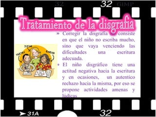 Corregir la disgrafía no consiste en que el niño no escriba mucho, sino que vaya venciendo las dificultades una escritura adecuada. El niño disgráfico tiene una actitud negativa hacia la escritura y en ocasiones,  un autentico rechazo hacia la misma, por eso se propone actividades amenas y lúdicas 