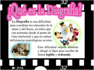 L a  Disgrafía  es una dificultad para coordinar los músculos de la mano y del brazo, en niños que son normales desde el punto de vista intelectual y que no sufren deficiencias neurológicas severas. Esta dificultad impide dominar y dirigir el lápiz para escribir de forma  legible  y  ordenada 