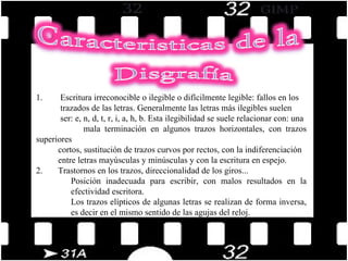 1.        Escritura irreconocible o ilegible o difícilmente legible: fallos en los  trazados de las letras. Generalmente las letras más ilegibles suelen  ser: e, n, d, t, r, i, a, h, b. Esta ilegibilidad se suele relacionar con: una  mala terminación en algunos trazos horizontales, con trazos superiores  cortos, sustitución de trazos curvos por rectos, con la indiferenciación  entre letras mayúsculas y minúsculas y con la escritura en espejo. 2.       Trastornos en los trazos, direccionalidad de los giros...  Posición inadecuada para escribir, con malos resultados en la efectividad escritora.  Los trazos elípticos de algunas letras se realizan de forma inversa, es decir en el mismo sentido de las agujas del reloj.  