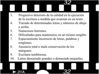 3.       Progresivo deterioro de la calidad en la ejecución  de la escritura a medida que avanzan en un texto. 4.       Trazado de determinadas letras y números de abajo  a arriba. 5.       Numerosos borrones. 6.       Dificultades para mantenerse en un mismo renglón. 7.       Espaciamiento incorrecto de letras, palabras y  renglones. 8.       Ausencia total o mala conservación de los  márgenes. 9.       Escritura temblorosa. 10.    Letras demasiado grandes o demasiado pequeñas. 