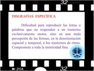 DISGRAFÍAS  ESPECÍFICA Dificultad para reproducir las letras o palabras que no responden a un trastorno exclusivamente motor, sino en una mala percepción de las formas, en la desorientación espacial y temporal, a los trastornos de ritmo. Compromete a toda la motricidad fina. 