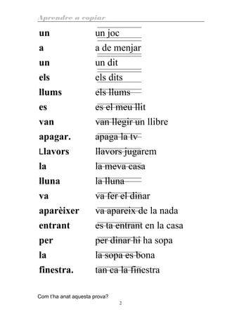 Aprendre a copiar
un un joc
a a de menjar
un un dit
els els dits
llums els llums
es es el meu llit
van van llegir un llibre
apagar. apaga la tv
Llavors llavors jugarem
la la meva casa
lluna la lluna
va va fer el dinar
aparèixer va apareix de la nada
entrant es ta entrant en la casa
per per dinar hi ha sopa
la la sopa es bona
finestra. tan ca la finestra
Com t’ha anat aquesta prova?
2
 