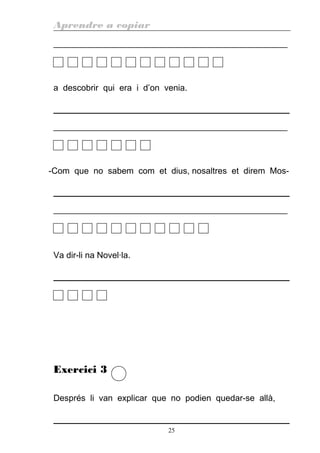 Aprendre a copiar
________________________________________________________
a descobrir qui era i d’on venia.
________________________________________________________
-Com que no sabem com et dius, nosaltres et direm Mos-
________________________________________________________
Va dir-li na Novel·la.
Exercici 3
Després li van explicar que no podien quedar-se allà,
25
 