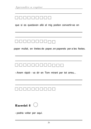 Aprendre a copiar
________________________________________________________
que si es quedaven allà al mig podien convertir-se en
________________________________________________________
paper mullat, en tiretes de paper, en paperets per a les festes.
________________________________________________________
- Anem ràpid - va dir en Tom mirant per tot arreu...
________________________________________________________
Exercici 4
- podria voltar per aquí.
26
 