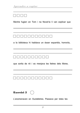 Aprendre a copiar
________________________________________________________
Mentre fugien en Tom i na Novel·la li van explicar que
________________________________________________________
a la biblioteca hi habitava un ésser espantós, horrorós,
________________________________________________________
que sortia de nit i es menjava les lletres dels llibres.
________________________________________________________
Exercici 5
L’anomenaven en Xuclalletres. Passava per totes les
27
 