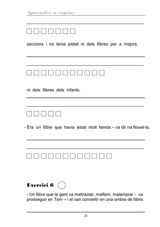 Aprendre a copiar
________________________________________________________
seccions i no tenia pietat ni dels llibres per a majors,
________________________________________________________
ni dels llibres dels infants.
________________________________________________________
- Era un llibre que havia estat molt famós – va dir na Novel·la.
________________________________________________________
Exercici 6
- Un llibre que la gent va maltractar, malferir, malemprar - va
prosseguir en Tom – i el van convertir en una ombra de llibre.
28
 