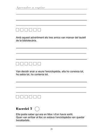 Aprendre a copiar
________________________________________________________
________________________________________________________
Amb aquest advertiment els tres amics van marxar del taulell
de la bibliotecària.
________________________________________________________
Van decidir anar a veure l’enciclopèdia, ella ho coneixia tot,
ho sabia tot, ho contenia tot.
________________________________________________________
________________________________________________________
Exercici 7
Ella podia saber qui era en Mos i d’on havia sortit.
Quan van arribar al lloc on estava l’enciclopèdia van quedar
bocabadats.
29
 