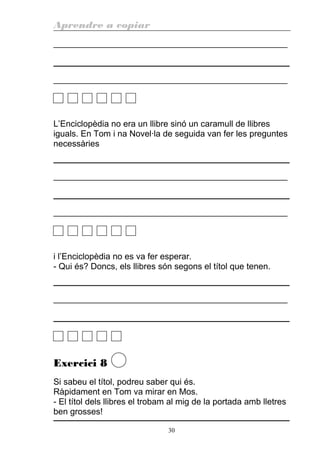 Aprendre a copiar
________________________________________________________
________________________________________________________
L’Enciclopèdia no era un llibre sinó un caramull de llibres
iguals. En Tom i na Novel·la de seguida van fer les preguntes
necessàries
________________________________________________________
________________________________________________________
i l’Enciclopèdia no es va fer esperar.
- Qui és? Doncs, els llibres són segons el títol que tenen.
________________________________________________________
Exercici 8
Si sabeu el títol, podreu saber qui és.
Ràpidament en Tom va mirar en Mos.
- El títol dels llibres el trobam al mig de la portada amb lletres
ben grosses!
30
 
