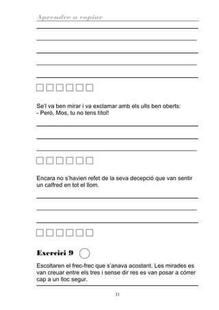 Aprendre a copiar
________________________________________________________
________________________________________________________
Se’l va ben mirar i va exclamar amb els ulls ben oberts:
- Però, Mos, tu no tens títol!
________________________________________________________
Encara no s’havien refet de la seva decepció que van sentir
un calfred en tot el llom.
________________________________________________________
Exercici 9
Escoltaren el frec-frec que s’anava acostant. Les mirades es
van creuar entre els tres i sense dir res es van posar a córrer
cap a un lloc segur.
31
 