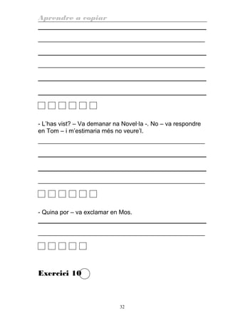 Aprendre a copiar
________________________________________________________
________________________________________________________
- L’has vist? – Va demanar na Novel·la -. No – va respondre
en Tom – i m’estimaria més no veure’l.
________________________________________________________
________________________________________________________
- Quina por – va exclamar en Mos.
________________________________________________________
Exercici 10
32
 