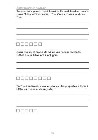 Aprendre a copiar
Després de la primera desil·lusió i de l’ensurt decidiren anar a
veure l’Atles. – Ell si que sap d’on són les coses - va dir en
Tom.
________________________________________________________
________________________________________________________
Quan van ser al davant de l’Atles van quedar bocatorts.
L’Atles era un llibre molt i molt gran.
________________________________________________________
En Tom i na Novel·la van fer altre cop les preguntes a l’hora i
l’Atles va contestar de seguida.
________________________________________________________
33
 