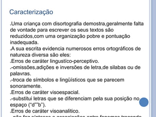 Caracterização
Uma criança com disortografia demostra,geralmente falta
de vontade para escrever os seus textos são
reduzidos,com uma organização pobre e pontuação
inadequada.
A sua escrita evidencia numerosos erros ortográficos de
natureza diversa são eles:
Erros de caráter lingustíco-perceptivo.
-omissões,adições e inversões de letra,de silabas ou de
palavras.
-troca de símbolos e lingüísticos que se parecem
sonoramente.
Erros de caráter visoespacial.
-substitui letras que se diferenciam pela sua posição no
espaço (“d””b”).
Erros de caráter visoanalitico.
 