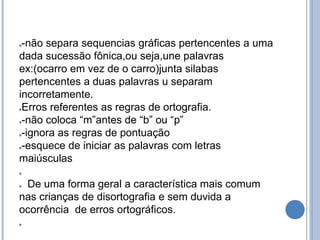 -não separa sequencias gráficas pertencentes a uma
dada sucessão fônica,ou seja,une palavras
ex:(ocarro em vez de o carro)junta silabas
pertencentes a duas palavras u separam
incorretamente.
Erros referentes as regras de ortografia.
-não coloca “m”antes de “b” ou “p”
-ignora as regras de pontuação
-esquece de iniciar as palavras com letras
maiúsculas

 De uma forma geral a característica mais comum
nas crianças de disortografia e sem duvida a
ocorrência de erros ortográficos.

 