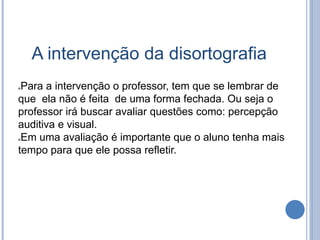 A intervenção da disortografia
Para a intervenção o professor, tem que se lembrar de
que ela não é feita de uma forma fechada. Ou seja o
professor irá buscar avaliar questões como: percepção
auditiva e visual.
Em uma avaliação é importante que o aluno tenha mais
tempo para que ele possa refletir.
 