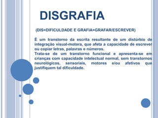 DISGRAFIA
(DIS=DIFICULDADE E GRAFIA=GRAFAR/ESCREVER)
É um transtorno da escrita resultante de um distúrbio de
integração visual-motora, que afeta a capacidade de escrever
ou copiar letras, palavras e números.
Trata-se de um transtorno funcional e apresenta-se em
crianças com capacidade intelectual normal, sem transtornos
neurológicos, sensoriais, motores e/ou afetivos que
justifiquem tal dificuldade.
 