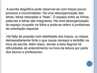 A escrita disgráfica pode observar-se com traços pouco
precisos e incontrolados. Há uma desorganização das
letras, letras retocadas e “feias”. O espaço entre as linhas,
palavras e letras são irregulares. Há uma desorganização
do espaço ocupado na folha e pode-se referir à problemas
de orientação espacial.

Há falta de pressão com debilidade dos traços, ou traços
demasiadamente forte o que causa cansaço e lentidão na
hora da escrita. Além disso, devido a letra ilegível há
dificuldades de entendimento na hora da leitura por parte
dos alunos e professores.
 