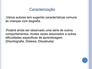 Caracterização
Vários autores tem sugerido características comuns
às crianças com disgrafia.
Poderá ainda ser observado uma série de outros
comportamentos, muitas vezes associados a outras
dificuldades especificas de aprendizagem.
(Disortografia, Dislexia, Discalculia)
 