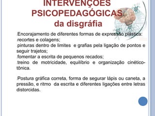 INTERVENÇÕES
PSICOPEDAGÓGICAS
da disgráfia
Encorajamento de diferentes formas de expressão plástica:
recortes e colagens;
pinturas dentro de limites e grafias pela ligação de pontos e
seguir trajetos;
fomentar a escrita de pequenos recados;
treino de motricidade, equilíbrio e organização cinético-
tônica.
Postura gráfica correta, forma de segurar lápis ou caneta, a
pressão, e ritmo da escrita e diferentes ligações entre letras
distorcidas.
 