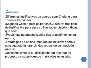 Causas:
Diferentes justificativas de acordo com Citoler e para
Torres e Fernàndez.
Segundo Citoler(1996,cit.por cruz,2009) Há três tipos
de justificativa para essas dificuldades disortogràficas
que sâo:
Problemas na automatizaçâo dos procedimentos da
escrita;
Estratègias de ensino imaturas ou ineficazez,com a
consequente ignorância das regras de composição
escrita;
Desconhecimento ou dificuldade em recordar os
processos e subprocessos implicados na escrita;
 