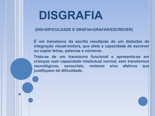 DISGRAFIA
(DIS=DIFICULDADE E GRAFIA=GRAFAR/ESCREVER)
É um transtorno da escrita resultante de um distúrbio de
integração visual-motora, que afeta a capacidade de escrever
ou copiar letras, palavras e números.
Trata-se de um transtorno funcional e apresenta-se em
crianças com capacidade intelectual normal, sem transtornos
neurológicos, sensoriais, motores e/ou afetivos que
justifiquem tal dificuldade.

 