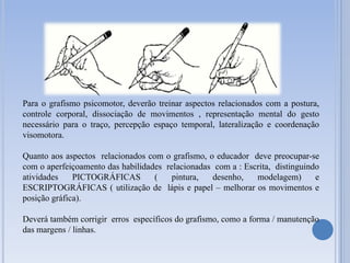 Para o grafismo psicomotor, deverão treinar aspectos relacionados com a postura,
controle corporal, dissociação de movimentos , representação mental do gesto
necessário para o traço, percepção espaço temporal, lateralização e coordenação
visomotora.
Quanto aos aspectos relacionados com
com o aperfeiçoamento das habilidades
atividades
PICTOGRÁFICAS
(
ESCRIPTOGRÁFICAS ( utilização de
posição gráfica).

o grafismo, o educador deve preocupar-se
relacionadas com a : Escrita, distinguindo
pintura,
desenho,
modelagem)
e
lápis e papel – melhorar os movimentos e

Deverá também corrigir erros específicos do grafismo, como a forma / manutenção
das margens / linhas.

 