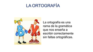 LA ORTOGRAFÍA
La ortografía es una
rama de la gramática
que nos enseña a
escribir correctamente
sin faltas ortográficas.
 