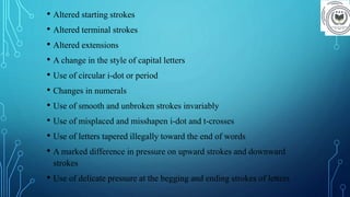 • Altered starting strokes
• Altered terminal strokes
• Altered extensions
• A change in the style of capital letters
• Use of circular i-dot or period
• Changes in numerals
• Use of smooth and unbroken strokes invariably
• Use of misplaced and misshapen i-dot and t-crosses
• Use of letters tapered illegally toward the end of words
• A marked difference in pressure on upward strokes and downward
strokes
• Use of delicate pressure at the begging and ending strokes of letters
 