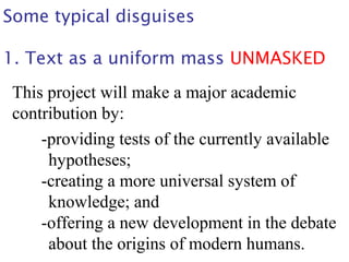 Some typical disguises
1. Text as a uniform mass UNMASKED
This project will make a major academic
contribution by:
-providing tests of the currently available
hypotheses;
-creating a more universal system of
knowledge; and
-offering a new development in the debate
about the origins of modern humans.
 