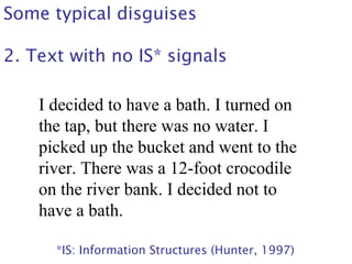 Some typical disguises
2. Text with no IS* signals
I decided to have a bath. I turned on
the tap, but there was no water. I
picked up the bucket and went to the
river. There was a 12-foot crocodile
on the river bank. I decided not to
have a bath.
*IS: Information Structures (Hunter, 1997)
 