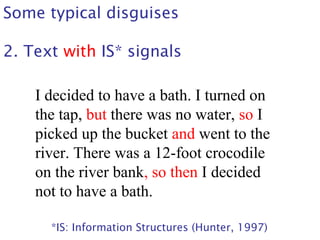 Some typical disguises
2. Text with IS* signals
I decided to have a bath. I turned on
the tap, but there was no water, so I
picked up the bucket and went to the
river. There was a 12-foot crocodile
on the river bank, so then I decided
not to have a bath.
*IS: Information Structures (Hunter, 1997)
 