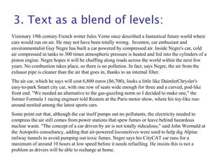 3. Text as a blend of levels:
Visionary 19th century French writer Jules Verne once described a fantastical future world where
cars would run on air. He may not have been totally wrong. Inventor, car enthusiast and
environmentalist Guy Negre has built a car powered by compressed air. Inside Negre's car, cold
air compressed in tanks to 300 times atmospheric pressure is heated and fed into the cylinders of a
piston engine. Negre hopes it will be chuffing along roads across the world within the next few
years. No combustion takes place, so there is no pollution. In fact, says Negre, the air from the
exhaust pipe is cleaner than the air that goes in, thanks to an internal filter.
The air car, which he says will cost 6,800 euros ($6,700), looks a little like DaimlerChrysler's
easy-to-park Smart city car, with one row of seats wide enough for three and a curved, pod-like
front end. "We needed an alternative to the gas-guzzling norm so I decided to make one," the
former Formula 1 racing engineer told Reuters at the Paris motor show, where his toy-like run-
around nestled among the latest sports cars.
Some point out that, although the car itself pumps out no pollutants, the electricity needed to
compress the air still comes from power stations that spew fumes or leave behind hazardous
nuclear waste. "The concept of a car driven by air is not totally ridiculous," said John Wormald at
the Autopolis consultancy, adding that air-powered locomotives were used to help dig Alpine
railway tunnels to avoid pumping out toxic fumes. Negre says his CityCAT car runs for a
maximum of around 10 hours at low speed before it needs refuelling. He insists this is not a
problem as drivers will be able to recharge at home.
 