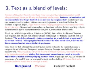 3. Text as a blend of levels:
Visionary 19th century French writer Jules Verne once described a fantastical future world
where cars would run on air. He may not have been totally wrong. Inventor, car enthusiast and
environmentalist Guy Negre has built a car powered by compressed air. Inside Negre's car,
cold air compressed in tanks to 300 times atmospheric pressure is heated and fed into the
cylinders of a piston engine. Negre hopes it will be chuffing along roads across the world within
the next few years. No combustion takes place, so there is no pollution. In fact, says Negre, the air
from the exhaust pipe is cleaner than the air that goes in, thanks to an internal filter.
The air car, which he says will cost 6,800 euros ($6,700), looks a little like DaimlerChrysler's
easy-to-park Smart city car, with one row of seats wide enough for three and a curved, pod-like
front end. "We needed an alternative to the gas-guzzling norm so I decided to make one,"
the former Formula 1 racing engineer told Reuters at the Paris motor show, where his toy-
like run-around nestled among the latest sports cars.
Some point out that, although the car itself pumps out no pollutants, the electricity needed to
compress the air still comes from power stations that spew fumes or leave behind hazardous
nuclear waste. "The concept of a car driven by air is not totally ridiculous," said John Wormald
at the Autopolis consultancy, adding that air-powered locomotives were used to help dig
Alpine railway tunnels to avoid pumping out toxic fumes. Negre says his CityCAT car runs for
a maximum of around 10 hours at low speed before it needs refuelling. He insists this is not a
problem as drivers will be able to recharge at home.
Background Rhetoric Concrete content
 