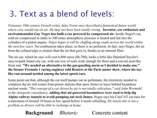 3. Text as a blend of levels:
Visionary 19th century French writer Jules Verne once described a fantastical future world
where cars would run on air. He may not have been totally wrong. Inventor, car enthusiast and
environmentalist Guy Negre has built a car powered by compressed air. Inside Negre's car,
cold air compressed in tanks to 300 times atmospheric pressure is heated and fed into the
cylinders of a piston engine. Negre hopes it will be chuffing along roads across the world within
the next few years. No combustion takes place, so there is no pollution. In fact, says Negre, the air
from the exhaust pipe is cleaner than the air that goes in, thanks to an internal filter.
The air car, which he says will cost 6,800 euros ($6,700), looks a little like DaimlerChrysler's
easy-to-park Smart city car, with one row of seats wide enough for three and a curved, pod-like
front end. "We needed an alternative to the gas-guzzling norm so I decided to make one,"
the former Formula 1 racing engineer told Reuters at the Paris motor show, where his toy-
like run-around nestled among the latest sports cars.
Some point out that, although the car itself pumps out no pollutants, the electricity needed to
compress the air still comes from power stations that spew fumes or leave behind hazardous
nuclear waste. "The concept of a car driven by air is not totally ridiculous," said John Wormald
at the Autopolis consultancy, adding that air-powered locomotives were used to help dig
Alpine railway tunnels to avoid pumping out toxic fumes. Negre says his CityCAT car runs for
a maximum of around 10 hours at low speed before it needs refuelling. He insists this is not a
problem as drivers will be able to recharge at home.
Background Rhetoric Concrete content
 