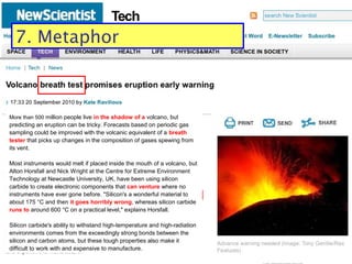 Some typical disguises
8. Metaphor / simile
More than 500 million people live in the shadow of a volcano, but
predicting an eruption can be tricky. Forecasts based on periodic gas
sampling could be improved with the volcanic equivalent of a breath
tester that picks up changes in the composition of gases spewing from
its vent.
Most instruments would melt if placed inside the mouth of a volcano, but
Alton Horsfall and Nick Wright at the Centre for Extreme Environment
Technology at Newcastle University, UK, have been using silicon
carbide to create electronic components that can venture where no
instruments have ever gone before. "Silicon's a wonderful material to
about 175 °C and then it goes horribly wrong, whereas silicon carbide
runs to around 600 °C on a practical level," explains Horsfall.
Silicon carbide's ability to withstand high-temperature and high-radiation
environments comes from the exceedingly strong bonds between the
silicon and carbon atoms, but these tough properties also make it
difficult to work with and expensive to manufacture.
7. Metaphor
 