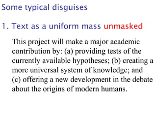 Some typical disguises
1. Text as a uniform mass unmasked
This project will make a major academic
contribution by: (a) providing tests of the
currently available hypotheses; (b) creating a
more universal system of knowledge; and
(c) offering a new development in the debate
about the origins of modern humans.
 
