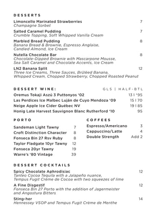 DESSERTS

Limoncello Marinated Strawberries	
Champagne Sorbet	

7

Salted Caramel Pudding	
Crumble Topping, Soft Whipped Vanilla Cream

7

Marbled Bread Pudding	
Banana Bread & Brownie, Espresso Anglaise,
Candied Almond, Ice Cream

8

Nutella Chocolate Bar	
Chocolate-Dipped Brownie with Mascarpone Mousse,
Sea Salt Caramel and Chocolate Accents, Ice Cream

8

LN2 Banana Split	
12
Three Ice Creams, Three Sauces, Brûléed Banana,
Whipped Cream, Chopped Strawberry, Chopped Roasted Peanut
DESSERT WINE:	

GLS | HALF-BTL

Oremus Tokaji Aszú 3 Puttonyos ‘02 	
Las Perdices Ice Malbec Luján de Cuyo Mendoza ‘09	
Neige Apple Ice Cider Québec NV 	
Honig Late Harvest Sauvignon Blanc Rutherford ‘10	

13 l *95
15 l 70
19 l 85
95

PORTO

COFFEES

Sandeman Light Tawny	
7
Croft Distinction Character	
8
Fonseca Bin 27 Rsv Ruby	
8
Taylor Fladgate 10yr Tawny	 12
Fonseca 20yr Tawny	
19
Warre’s ‘80 Vintage	
39

Espresso/Americano	
3
Cappuccino/Latte	
4
Double Strength	
Add 2

D E S S E R T CO C K TA I L S

Spicy Chocolate Aphrodisiac	
Tanteo Cocoa Tequila with a Jalapeño nuance,
Tempus Fugit Crème de Cocoa with two squeezes of lime

12

A Fine Disgestif	
Fonseca Bin 27 Porto with the addition of Jagermeister
and Angostura Bitters

12

Sting-her	
Hennessey VSOP and Tempus Fugit Crème de Menthe

14

 