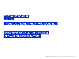 THE HOUSE OF ALIJN
SYLVIE DHAENE



THEME: CO-CREATION AND CROWDSOURCING



MORE THAN JUST A DIGITAL PRACTICE!
OFF- AND ONLINE INTERACTION




                                DISH 2011. CONFERENCE DIGITAL STRATEGIES FOR HERITAGE. ROTTERDAM, 7/12/2011
 