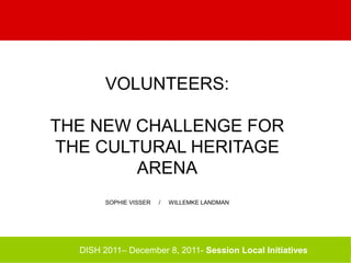 VOLUNTEERS:
THE NEW CHALLENGE FOR
THE CULTURAL HERITAGE
ARENA
SOPHIE VISSER / WILLEMKE LANDMAN
DISH 2011– December 8, 2011- Session Local Initiatives
 