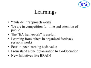 Learnings “ Outside in”approach works We are in competition for time and attention of public The “EA framework” is usefull Learning from others in organized feedback sessions works Peer-to-peer learning adds value From stand alone organization to Co-Operation New Initiatives like BRAIN 
