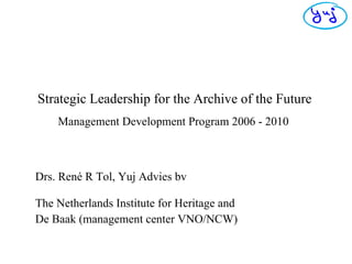 Strategic Leadership for the Archive of the Future   Management Development Program 2006 - 2010   Drs. René R Tol, Yuj Advies bv The Netherlands Institute for Heritage  and De Baak (management center VNO/NCW) 