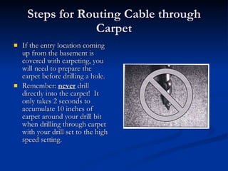 Steps for Routing Cable through Carpet If the entry location coming up from the basement is covered with carpeting, you will need to prepare the carpet before drilling a hole. Remember:  never  drill directly into the carpet!  It only takes 2 seconds to accumulate 10 inches of carpet around your drill bit when drilling through carpet with your drill set to the high speed setting. 