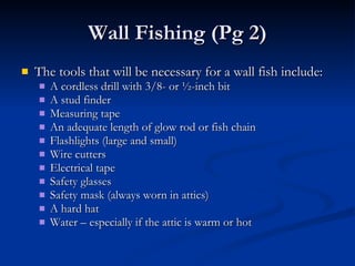 Wall Fishing (Pg 2) The tools that will be necessary for a wall fish include: A cordless drill with 3/8- or ½-inch bit A stud finder Measuring tape An adequate length of glow rod or fish chain Flashlights (large and small) Wire cutters Electrical tape Safety glasses Safety mask (always worn in attics) A hard hat Water – especially if the attic is warm or hot 